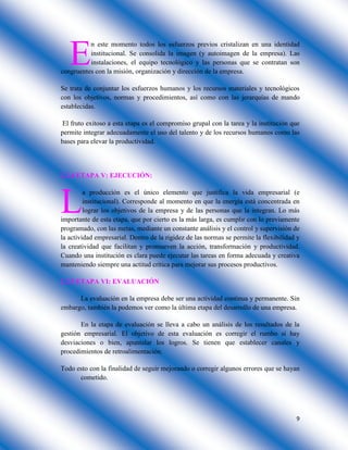 9
n este momento todos los esfuerzos previos cristalizan en una identidad
institucional. Se consolida la imagen (y autoimagen de la empresa). Las
instalaciones, el equipo tecnológico y las personas que se contratan son
congruentes con la misión, organización y dirección de la empresa.
Se trata de conjuntar los esfuerzos humanos y los recursos materiales y tecnológicos
con los objetivos, normas y procedimientos, así como con las jerarquías de mando
establecidas.
El fruto exitoso a esta etapa es el compromiso grupal con la tarea y la institución que
permite integrar adecuadamente el uso del talento y de los recursos humanos como las
bases para elevar la productividad.
2.2.4 ETAPA V: EJECUCIÓN:
a producción es el único elemento que justifica la vida empresarial (e
institucional). Corresponde al momento en que la energía está concentrada en
lograr los objetivos de la empresa y de las personas que la integran. Lo más
importante de esta etapa, que por cierto es la más larga, es cumplir con lo previamente
programado, con las metas, mediante un constante análisis y el control y supervisión de
la actividad empresarial. Dentro de la rigidez de las normas se permite la flexibilidad y
la creatividad que facilitan y promueven la acción, transformación y productividad.
Cuando una institución es clara puede ejecutar las tareas en forma adecuada y creativa
manteniendo siempre una actitud crítica para mejorar sus procesos productivos.
2.2.5 ETAPA VI: EVALUACIÓN
La evaluación en la empresa debe ser una actividad continua y permanente. Sin
embargo, también la podemos ver como la última etapa del desarrollo de una empresa.
En la etapa de evaluación se lleva a cabo un análisis de los resultados de la
gestión empresarial. El objetivo de esta evaluación es corregir el rumbo si hay
desviaciones o bien, apuntalar los logros. Se tienen que establecer canales y
procedimientos de retroalimentación.
Todo esto con la finalidad de seguir mejorando o corregir algunos errores que se hayan
cometido.
E
L
 