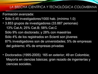 LA BRECHA CIENTÍFICA Y TECNOLÓGICA COLOMBIANA
————————————————————————
Formación avanzada:
• Sólo 0.45 investigadores/1000 hab. (mínimo 1.0)
• 3.853 grupos de investigadores (33.887 personas)
13% Cat.A; 25% Cat.B; 58% Cat.C
Sólo 9% con doctorado; y 28% con maestrías
Sólo 4% de los registrados en Scienti son jóvenes
87% investigadores son de universidades; 5% de empresas
del gobierno; 4% de empresas privadas
• Doctorados (1995-2005): 165 en exterior; 49 en Colombia;
Mayoría en ciencias básicas; gran rezado de ingenierías y
ciencias sociales.
11
 