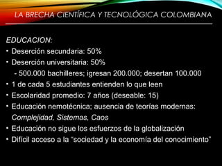 LA BRECHA CIENTÍFICA Y TECNOLÓGICA COLOMBIANA
————————————————————————
EDUCACION:
• Deserción secundaria: 50%
• Deserción universitaria: 50%
- 500.000 bachilleres; igresan 200.000; desertan 100.000
• 1 de cada 5 estudiantes entienden lo que leen
• Escolaridad promedio: 7 años (deseable: 15)
• Educación nemotécnica; ausencia de teorías modernas:
Complejidad, Sistemas, Caos
• Educación no sigue los esfuerzos de la globalización
• Difícil acceso a la “sociedad y la economía del conocimiento”
13
 