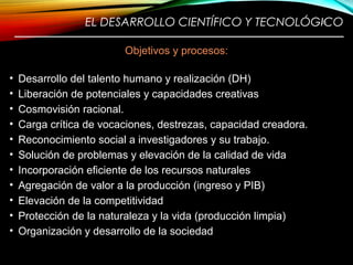 EL DESARROLLO CIENTÍFICO Y TECNOLÓGICO
————————————————————————
Objetivos y procesos:
• Desarrollo del talento humano y realización (DH)
• Liberación de potenciales y capacidades creativas
• Cosmovisión racional.
• Carga crítica de vocaciones, destrezas, capacidad creadora.
• Reconocimiento social a investigadores y su trabajo.
• Solución de problemas y elevación de la calidad de vida
• Incorporación eficiente de los recursos naturales
• Agregación de valor a la producción (ingreso y PIB)
• Elevación de la competitividad
• Protección de la naturaleza y la vida (producción limpia)
• Organización y desarrollo de la sociedad
26
 