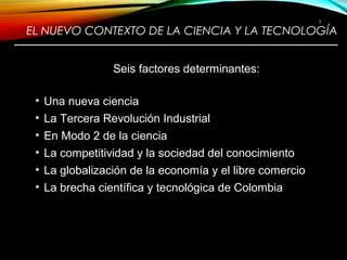 EL NUEVO CONTEXTO DE LA CIENCIA Y LA TECNOLOGÍA
————————————————————————
Seis factores determinantes:
• Una nueva ciencia
• La Tercera Revolución Industrial
• En Modo 2 de la ciencia
• La competitividad y la sociedad del conocimiento
• La globalización de la economía y el libre comercio
• La brecha científica y tecnológica de Colombia
3
 