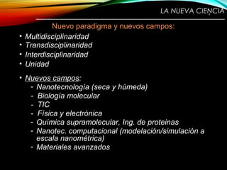 LA NUEVA CIENCIA
————————————————————————
Nuevo paradigma y nuevos campos:
• Multidisciplinaridad
• Transdisciplinaridad
• Interdisciplinaridad
• Unidad
• Nuevos campos:
- Nanotecnología (seca y húmeda)
- Biología molecular
- TIC
- Física y electrónica
- Química supramolecular, Ing. de proteinas
- Nanotec. computacional (modelación/simulación a
escala nanométrica)
- Materiales avanzados
4
 