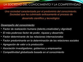 LA SOCIEDAD DEL CONOCIMIENTO Y LA COMPETITIVIDAD
————————————————————————
Una sociedad caracterizada por el predominio del conocimiento.
Sociedad que ha culminado exitosamente el proceso de
desarrollo científico y tecnológico
Desempeño del conocimiento:
• Factor de realización humana (talento,creatividad y dignidad)
• El más poderoso factor de poder, riqueza y desarrollo
• Factor determinante de las relaciones internacionales
• Factor predominante en la determinación de las relaciones sociales
• Agregación de valor a la producción
• Asociación investigadores, gobiernos y empresarios
• Competitividad globalizada basada en el conocimiento
5
 