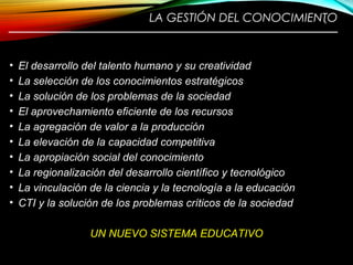 LA GESTIÓN DEL CONOCIMIENTO
————————————————————————
• El desarrollo del talento humano y su creatividad
• La selección de los conocimientos estratégicos
• La solución de los problemas de la sociedad
• El aprovechamiento eficiente de los recursos
• La agregación de valor a la producción
• La elevación de la capacidad competitiva
• La apropiación social del conocimiento
• La regionalización del desarrollo científico y tecnológico
• La vinculación de la ciencia y la tecnología a la educación
• CTI y la solución de los problemas críticos de la sociedad
UN NUEVO SISTEMA EDUCATIVO
6
 