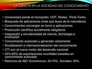 LA CIENCIA EN LA SOCIEDAD DEL CONOCIMIENTO
————————————————————————
• Universidad pierde el monopolio: CDT, Redes, Think-Tanks
• Búsqueda de aplicaciones (más que leyes de la naturaleza)
• Conocimientos convergen en torno a aplicaciones
• Producción científica socialmente obligatoria
• Integración y simulteneidad de ciencia, tecnología e
innovación
• Conocimiento avanzado y generado velozmente
• Socialización e internacionalización del conocimiento
• CTI son el nuevo motor del desarrollo nacional
• 40%-60% de exportaciones mundiales basadas en
conocimiento avanzado
• Retornos de I&D: Económicos: 20-70%. Sociales: 50%
7
 
