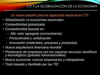 CTI Y LA GLOBALIZACIÓN DE LA ECONOMÍA
————————————————————————
Un nuevo desafío para la capacidad nacional en CTI:
• Globalización vs economías nacionales
• Competitividad globalizada
• Competitividad basada en:
- Alto valor agregado (conocimiento)
- Productividad y sofisticación
- Innovación (materiales, procesos y productos)
• Nueva arquitectura financiera mundial
• Predominio de empresas con los mayores recursos científicos
y tecnológicos (grandes transnacionales)
• Nueva economía: nuevos empresarios y trabajadores
• Todo basado y facilitado por las TIC
8
 