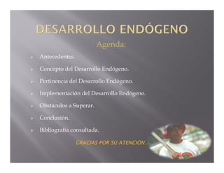 Agenda:
   Antecedentes.

   Concepto del Desarrollo Endógeno.

   Pertinencia del Desarrollo Endógeno.

   Implementación del Desarrollo Endógeno.

   Obstáculos a Superar.

   Conclusión.

   Bibliografía consultada.

                    GRACIAS POR SU ATENCIÓN.
 