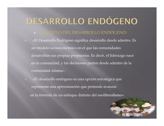    CONCEPTO DEL DESARROLLO ENDÓGENO:
    «El Desarrollo Endógeno significa desarrollo desde adentro. Es

    un modelo socioeconómico en el que las comunidades

    desarrollan sus propias propuestas. Es decir, el liderazgo nace

    en la comunidad, y las decisiones parten desde adentro de la

    comunidad misma».

    «El desarrollo endógeno es una opción estratégica que

    representa una aproximación que pretende avanzar

    en la fórmula de un enfoque distinto del neoliberalismo».
 