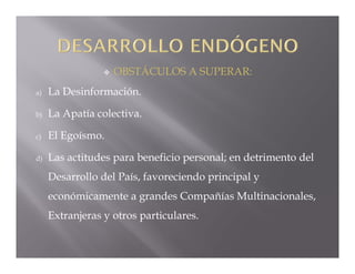    OBSTÁCULOS A SUPERAR:
a)   La Desinformación.

b)   La Apatía colectiva.

c)   El Egoísmo.

d)   Las actitudes para beneficio personal; en detrimento del
     Desarrollo del País, favoreciendo principal y
     económicamente a grandes Compañías Multinacionales,
     Extranjeras y otros particulares.
 