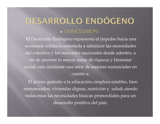    CONCLUSIÓN:
 El Desarrollo Endógeno representa el impulso hacia una
economía solidaria orientada a satisfacer las necesidades
del colectivo y los mercados nacionales desde adentro, a
  fin de proveer la mayor suma de riqueza y bienestar
social; esto mediante una serie de mejoras sustanciales en
                        cuanto a:
  El acceso gratuito a la educación; empleos estables, bien
remunerados, viviendas dignas, nutrición y salud; siendo
todas estas las necesidades básicas primordiales para un
               desarrollo positivo del país.
 