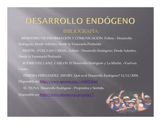 BIBLIOGRAFÍA:
 MINISTERIO DE INFORMACIÓN Y COMUNICACIÓN. Folleto - Desarrollo
Endógeno, Desde Adentro, Desde la Venezuela Profunda.

  MISIÓN «VUELVAN CARAS». Folleto - Desarrollo Endógeno, Desde Adentro,
Desde la Venezuela Profunda.

  RODRÍGUEZ LANZ, CARLOS. El Desarrollo Endógeno y La Misión «Vuelvan
Caras».

   PEREIRA FERNÁNDEZ, MENRY. Qué es el Desarrollo Endógeno? 11/11/2004.
Disponible en: http://www.aporrea.org//a10602.html

   EL TIUNA. Desarrollo Endógeno - Propósitos y Sentido.

Disponible en: http://www.eltiuna.org/proyecto/7
 