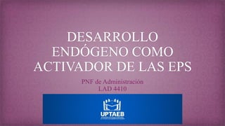 DESARROLLO
ENDÓGENO COMO
ACTIVADOR DE LAS EPS
PNF de Administración
LAD 4410
 