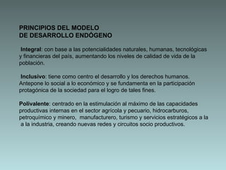 PRINCIPIOS DEL MODELO DE DESARROLLO ENDÓGENO Integral : con base a las potencialidades naturales, humanas, tecnológicas y financieras del país, aumentando los niveles de calidad de vida de la población. Inclusivo : tiene como centro el desarrollo y los derechos humanos. Antepone lo social a lo económico y se fundamenta en la participación protagónica de la sociedad para el logro de tales fines.  Polivalente : centrado en la estimulación al máximo de las capacidades productivas internas en el sector agrícola y pecuario, hidrocarburos, petroquímico y minero,  manufacturero, turismo y servicios estratégicos a la  a la industria, creando nuevas redes y circuitos socio productivos. 