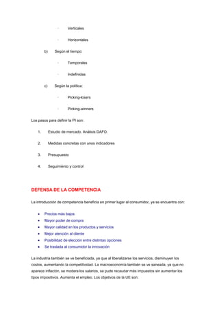 ·     Verticales


                   ·     Horizontales


         b)      Según el tiempo:


                   ·     Temporales


                   ·     Indefinidas


         c)      Según la política:


                   ·     Picking-losers


                   ·     Picking-winners


Los pasos para definir la PI son:


    1.        Estudio de mercado. Análisis DAFO.


    2.        Medidas concretas con unos indicadores


    3.        Presupuesto


    4.        Seguimiento y control




DEFENSA DE LA COMPETENCIA

La introducción de competencia beneficia en primer lugar al consumidor, ya se encuentra con:


         Precios más bajos
         Mayor poder de compra
         Mayor calidad en los productos y servicios
         Mejor atención al cliente
         Posibilidad de elección entre distintas opciones
         Se traslada al consumidor la innovación


La industria también se ve beneficiada, ya que al liberalizarse los servicios, disminuyen los
costos, aumentando la competitividad. La macroeconomía también se ve saneada, ya que no
aparece inflación, se modera los salarios, se pude recaudar más impuestos sin aumentar los
tipos impositivos. Aumenta el empleo. Los objetivos de la UE son:
 