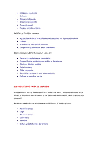 Integración económica
        Cohesión
        Mejorar nivel de vida
        Crecimiento sostenido
        Protección social
        Respeto al medio ambiente


La UE en su Comisión, interviene:


        Ayudas de naturaleza no autorizada de los estados a sus agentes económicos
        Cárteles
        Fusiones que conduzcan a monopolio
        Cooperación que amenace la libre competencia


Los medios que ayudan a liberalizar un sector son:


        Separar los reguladores de los regulados
        Adoptar técnicas legislativas que faciliten la liberalización
        Mantener objetivos sociales
        Bajar impuestos
        Aislar monopolios
        Someterlas normas a un “test” de competencia
        Reforzar el control de precios




INSTRUMENTOS PARA EL ANÁLISIS

Entendemos por entorno de la empresa todo aquello que, ajeno a su organización, que tenga
influencia en su futuro y supervivencia, y que la empresa tenga una muy baja o nula capacidad
de control.


Para analizar el entorno de la empresa debemos dividirlo en seis subentornos:


        Macroeconómico
        Legal
        Macroeconómico
        Competitivo
        Territorial
        Cultura y capital humano del territorio
 