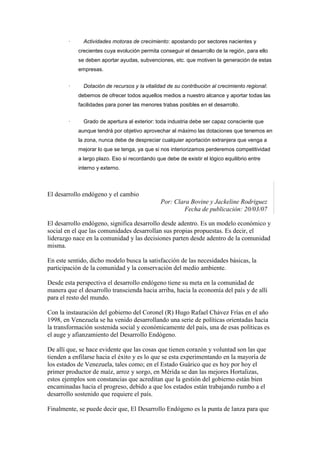 ·     Actividades motoras de crecimiento: apostando por sectores nacientes y
            crecientes cuya evolución permita conseguir el desarrollo de la región, para ello
            se deben aportar ayudas, subvenciones, etc. que motiven la generación de estas
            empresas.


        ·     Dotación de recursos y la vitalidad de su contribución al crecimiento regional:
            debemos de ofrecer todos aquellos medios a nuestro alcance y aportar todas las
            facilidades para poner las menores trabas posibles en el desarrollo.


        ·     Grado de apertura al exterior: toda industria debe ser capaz consciente que
            aunque tendrá por objetivo aprovechar al máximo las dotaciones que tenemos en
            la zona, nunca debe de despreciar cualquier aportación extranjera que venga a
            mejorar lo que se tenga, ya que si nos interiorizamos perderemos competitividad
            a largo plazo. Eso sí recordando que debe de existir el lógico equilibrio entre
            interno y externo.



El desarrollo endógeno y el cambio
                                               Por: Clara Bovine y Jackeline Rodriguez
                                                       Fecha de publicación: 20/03/07

El desarrollo endógeno, significa desarrollo desde adentro. Es un modelo económico y
social en el que las comunidades desarrollan sus propias propuestas. Es decir, el
liderazgo nace en la comunidad y las decisiones parten desde adentro de la comunidad
misma.

En este sentido, dicho modelo busca la satisfacción de las necesidades básicas, la
participación de la comunidad y la conservación del medio ambiente.

Desde esta perspectiva el desarrollo endógeno tiene su meta en la comunidad de
manera que el desarrollo transcienda hacia arriba, hacia la economía del país y de allí
para el resto del mundo.

Con la instauración del gobierno del Coronel (R) Hugo Rafael Chávez Frías en el año
1998, en Venezuela se ha venido desarrollando una serie de políticas orientadas hacia
la transformación sostenida social y económicamente del país, una de esas políticas es
el auge y afianzamiento del Desarrollo Endógeno.

De allí que, se hace evidente que las cosas que tienen corazón y voluntad son las que
tienden a enfilarse hacia el éxito y es lo que se esta experimentando en la mayoría de
los estados de Venezuela, tales como; en el Estado Guárico que es hoy por hoy el
primer productor de maíz, arroz y sorgo, en Mérida se dan las mejores Hortalizas,
estos ejemplos son constancias que acreditan que la gestión del gobierno están bien
encaminadas hacia el progreso, debido a que los estados están trabajando rumbo a el
desarrollo sostenido que requiere el país.

Finalmente, se puede decir que, El Desarrollo Endógeno es la punta de lanza para que
 