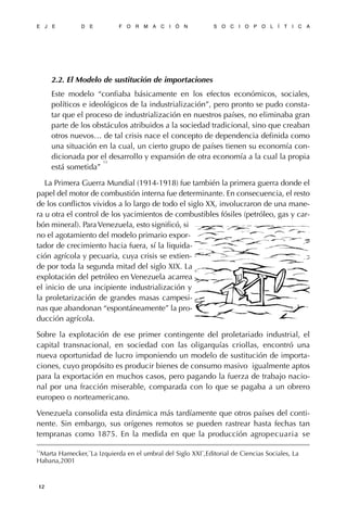 2.2. El Modelo de sustitución de importaciones
Este modelo “confiaba básicamente en los efectos económicos, sociales,
políticos e ideológicos de la industrialización”, pero pronto se pudo consta-
tar que el proceso de industrialización en nuestros países, no eliminaba gran
parte de los obstáculos atribuidos a la sociedad tradicional, sino que creaban
otros nuevos… de tal crisis nace el concepto de dependencia definida como
una situación en la cual, un cierto grupo de países tienen su economía con-
dicionada por el desarrollo y expansión de otra economía a la cual la propia
está sometida”
13
La Primera Guerra Mundial (1914-1918) fue también la primera guerra donde el
papel del motor de combustión interna fue determinante. En consecuencia, el resto
de los conflictos vividos a lo largo de todo el siglo XX, involucraron de una mane-
ra u otra el control de los yacimientos de combustibles fósiles (petróleo, gas y car-
bón mineral). ParaVenezuela, esto significó, si
no el agotamiento del modelo primario expor-
tador de crecimiento hacia fuera, sí la liquida-
ción agrícola y pecuaria, cuya crisis se extien-
de por toda la segunda mitad del siglo XIX. La
explotación del petróleo en Venezuela acarrea
el inicio de una incipiente industrialización y
la proletarización de grandes masas campesi-
nas que abandonan “espontáneamente” la pro-
ducción agrícola.
Sobre la explotación de ese primer contingente del proletariado industrial, el
capital transnacional, en sociedad con las oligarquías criollas, encontró una
nueva oportunidad de lucro imponiendo un modelo de sustitución de importa-
ciones, cuyo propósito es producir bienes de consumo masivo igualmente aptos
para la exportación en muchos casos, pero pagando la fuerza de trabajo nacio-
nal por una fracción miserable, comparada con lo que se pagaba a un obrero
europeo o norteamericano.
Venezuela consolida esta dinámica más tardíamente que otros países del conti-
nente. Sin embargo, sus orígenes remotos se pueden rastrear hasta fechas tan
tempranas como 1875. En la medida en que la producción agropecuaria se
E J E D E F O R M A C I Ó N S O C I O P O L Í T I C A
12
13
Marta Hamecker,¨La Izquierda en el umbral del Siglo XXI¨,Editorial de Ciencias Sociales, La
Habana,2001
 