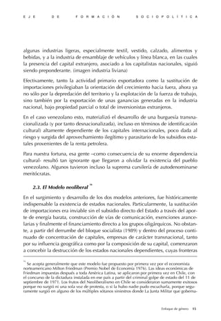 algunas industrias ligeras, especialmente textil, vestido, calzado, alimentos y
bebidas, y a la industria de ensamblaje de vehículos y línea blanca, en las cuales
la presencia del capital extranjero, asociado a los capitalistas nacionales, siguió
siendo preponderante. (imagen industria liviana)
Efectivamente, tanto la actividad primario exportadora como la sustitución de
importaciones privilegiaban la orientación del crecimiento hacia fuera, ahora ya
no sólo por la depredación del territorio y la explotación de la fuerza de trabajo,
sino también por la exportación de unas ganancias generadas en la industria
nacional, bajo propiedad parcial o total de inversionistas extranjeros.
En el caso venezolano esto, materializó el desarrollo de una burguesía transna-
cionalizada (y por tanto desnacionalizada), incluso en términos de identificación
cultural) altamente dependiente de los capitales internacionales, poco dada al
riesgo y surgida del aprovechamiento ilegítimo y parasitario de los subsidios esta-
tales provenientes de la renta petrolera.
Para nuestra fortuna, esa gente –como consecuencia de su enorme dependencia
cultural- resultó tan ignorante que llegaron a olvidar la existencia del pueblo
venezolano. Algunos tuvieron incluso la suprema cursilería de autodenominarse
meritócratas.
2.3. El Modelo neoliberal
16
En el surgimiento y desarrollo de los dos modelos anteriores, fue históricamente
indispensable la existencia de estados nacionales. Particularmente, la sustitución
de importaciones era inviable sin el subsidio directo del Estado a través del apor-
te de energía barata, construcción de vías de comunicación, exenciones arance-
larias y finalmente el financiamiento directo a los grupos oligárquicos. No obstan-
te, a partir del derrumbe del bloque socialista (1989) y dentro del proceso conti-
nuado de concentración de capitales, empresas de carácter transnacional, tanto
por su influencia geográfica como por la composición de su capital, comenzaron
a concebir la destrucción de los estados nacionales dependientes, cuyas fronteras
E J E D E F O R M A C I Ó N S O C I O P O L Í T I C A
15Enfoque de género
16
Se acepta generalmente que este modelo fue propuesto por primera vez por el economista
norteamericano Milton Friedman (Premio Nobel de Economía 1976). Las ideas económicas de
Friedman impuestas después a toda Amèrica Latina, se aplicaron por primera vez en Chile, con
el concurso de la dictadura instalada en ese país a partir del criminal golpe de estado del 11 de
septiembre de 1971. Los frutos del Neoliberalismo en Chile se consideraron sumamente exitosos
porque no surgió ni una sola voz de protesta, o si la hubo nadie pudo escucharla, porque segu-
ramente surgió en alguno de los múltiples sótanos siniestros donde La Junta Militar que goberna-
 