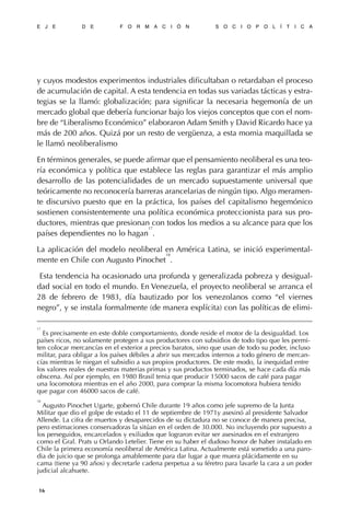 y cuyos modestos experimentos industriales dificultaban o retardaban el proceso
de acumulación de capital. A esta tendencia en todas sus variadas tácticas y estra-
tegias se la llamó: globalización; para significar la necesaria hegemonía de un
mercado global que debería funcionar bajo los viejos conceptos que con el nom-
bre de “Liberalismo Económico” elaboraron Adam Smith y David Ricardo hace ya
más de 200 años. Quizá por un resto de vergüenza, a esta momia maquillada se
le llamó neoliberalismo
En términos generales, se puede afirmar que el pensamiento neoliberal es una teo-
ría económica y política que establece las reglas para garantizar el más amplio
desarrollo de las potencialidades de un mercado supuestamente universal que
teóricamente no reconocería barreras arancelarias de ningún tipo. Algo meramen-
te discursivo puesto que en la práctica, los países del capitalismo hegemónico
sostienen consistentemente una política económica proteccionista para sus pro-
ductores, mientras que presionan con todos los medios a su alcance para que los
países dependientes no lo hagan
17
.
La aplicación del modelo neoliberal en América Latina, se inició experimental-
mente en Chile con Augusto Pinochet
18
.
Esta tendencia ha ocasionado una profunda y generalizada pobreza y desigual-
dad social en todo el mundo. En Venezuela, el proyecto neoliberal se arranca el
28 de febrero de 1983, día bautizado por los venezolanos como “el viernes
negro”, y se instala formalmente (de manera explícita) con las políticas de elimi-
E J E D E F O R M A C I Ó N S O C I O P O L Í T I C A
16
17
Es precisamente en este doble comportamiento, donde reside el motor de la desigualdad. Los
países ricos, no solamente protegen a sus productores con subsidios de todo tipo que les permi-
ten colocar mercancías en el exterior a precios baratos, sino que usan de todo su poder, incluso
militar, para obligar a los países débiles a abrir sus mercados internos a todo género de mercan-
cías mientras le niegan el subsidio a sus propios productores. De este modo, la inequidad entre
los valores reales de nuestras materias primas y sus productos terminados, se hace cada día más
obscena. Así por ejemplo, en 1980 Brasil tenia que producir 15000 sacos de café para pagar
una locomotora mientras en el año 2000, para comprar la misma locomotora hubiera tenido
que pagar con 46000 sacos de café.
18
Augusto Pinochet Ugarte, gobernó Chile durante 19 años como jefe supremo de la Junta
Militar que dio el golpe de estado el 11 de septiembre de 1971y asesinó al presidente Salvador
Allende. La cifra de muertos y desaparecidos de su dictadura no se conoce de manera precisa,
pero estimaciones conservadoras la sitúan en el orden de 30.000. No incluyendo por supuesto a
los perseguidos, encarcelados y exiliados que lograron evitar ser asesinados en el extranjero
como el Gral. Prats u Orlando Letelier. Tiene en su haber el dudoso honor de haber instalado en
Chile la primera economía neoliberal de América Latina. Actualmente está sometido a una paro-
dia de juicio que se prolonga amablemente para dar lugar a que muera plácidamente en su
cama (tiene ya 90 años) y decretarle cadena perpetua a su féretro para lavarle la cara a un poder
judicial alcahuete.
 