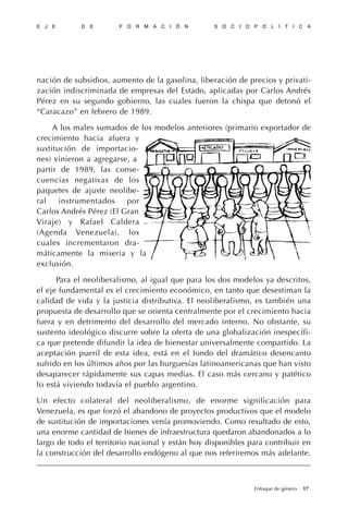 nación de subsidios, aumento de la gasolina, liberación de precios y privati-
zación indiscriminada de empresas del Estado, aplicadas por Carlos Andrés
Pérez en su segundo gobierno, las cuales fueron la chispa que detonó el
“Caracazo” en febrero de 1989.
A los males sumados de los modelos anteriores (primario exportador de
crecimiento hacia afuera y
sustitución de importacio-
nes) vinieron a agregarse, a
partir de 1989, las conse-
cuencias negativas de los
paquetes de ajuste neolibe-
ral instrumentados por
Carlos Andrés Pérez (El Gran
Viraje) y Rafael Caldera
(Agenda Venezuela), los
cuales incrementaron dra-
máticamente la miseria y la
exclusión.
Para el neoliberalismo, al igual que para los dos modelos ya descritos,
el eje fundamental es el crecimiento económico, en tanto que desestiman la
calidad de vida y la justicia distributiva. El neoliberalismo, es también una
propuesta de desarrollo que se orienta centralmente por el crecimiento hacia
fuera y en detrimento del desarrollo del mercado interno. No obstante, su
sustento ideológico discurre sobre la oferta de una globalización inespecífi-
ca que pretende difundir la idea de bienestar universalmente compartido. La
aceptación pueril de esta idea, está en el fondo del dramático desencanto
sufrido en los últimos años por las burguesías latinoamericanas que han visto
desaparecer rápidamente sus capas medias. El caso más cercano y patético
lo está viviendo todavía el pueblo argentino.
Un efecto colateral del neoliberalismo, de enorme significación para
Venezuela, es que forzó el abandono de proyectos productivos que el modelo
de sustitución de importaciones venía promoviendo. Como resultado de esto,
una enorme cantidad de bienes de infraestructura quedaron abandonados a lo
largo de todo el territorio nacional y están hoy disponibles para contribuir en
la construcción del desarrollo endógeno al que nos referiremos más adelante.
E J E D E F O R M A C I Ó N S O C I O P O L Í T I C A
17Enfoque de género
 