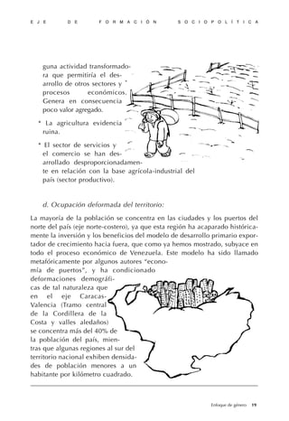 guna actividad transformado-
ra que permitiría el des-
arrollo de otros sectores y
procesos económicos.
Genera en consecuencia
poco valor agregado.
* La agricultura evidencia
ruina.
* El sector de servicios y
el comercio se han des-
arrollado desproporcionadamen-
te en relación con la base agrícola-industrial del
país (sector productivo).
d. Ocupación deformada del territorio:
La mayoría de la población se concentra en las ciudades y los puertos del
norte del país (eje norte-costero), ya que esta región ha acaparado histórica-
mente la inversión y los beneficios del modelo de desarrollo primario expor-
tador de crecimiento hacia fuera, que como ya hemos mostrado, subyace en
todo el proceso económico de Venezuela. Este modelo ha sido llamado
metafóricamente por algunos autores “econo-
mía de puertos”, y ha condicionado
deformaciones demográfi-
cas de tal naturaleza que
en el eje Caracas-
Valencia (Tramo central
de la Cordillera de la
Costa y valles aledaños)
se concentra más del 40% de
la población del país, mien-
tras que algunas regiones al sur del
territorio nacional exhiben densida-
des de población menores a un
habitante por kilómetro cuadrado.
E J E D E F O R M A C I Ó N S O C I O P O L Í T I C A
19Enfoque de género
 