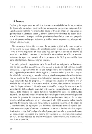 3. Resumen
Cuales quiera que sean los méritos, fortalezas o debilidades de los modelos
de desarrollo descritos, los tres tienen en común su carácter exógeno. Esto
significa que siempre y en todos los casos se trató de modelos implantados,
gerenciados y ajustados desde y para el beneficio de centros de poder exter-
nos a Venezuela. Aunque también produjeron beneficios para una pequeña
clase de propietarios que actuaron y actúan como capataces y cipayos del
capital transnacional.
No es nuestra intención proponer la sucesión histórica de estos modelos
en la forma de una cadena de acontecimientos rígidamente eslabonada o
sujeta a fechas rigurosas. En todo caso hay que apuntar que en el intento de
abarcar la realidad concreta, la utilización de modelos es sólo un recurso
instrumental que nos permite el acercamiento más fácil y una sólida base
para intentar todas las precisiones futuras.
El modelo primario exportador es la forma histórica originaria de los térmi-
nos de intercambio económico entre centro y periferia del sistema mundo
capitalista. El agotamiento de su fase agropecuaria que discurre lentamente
a lo largo de la primera mitad del siglo XX, corresponde a partir de la segun-
da mitad del mismo siglo , con la elaboración de una profunda reflexión teó-
rica de parte de los economistas latinoamericanos agrupados en la Cepal,
cuyo resultado fue la propuesta y subsiguiente puesta en marcha de un
modelo de industrialización para América Latina, denominado “de sustitu-
ción de importaciones”. Modelo que pretendía corregir la asimetría en la
apropiación del producto mundial, entre países desarrollados y subdesarro-
llados. Este modelo se agotó también rápidamente pues su continuidad
dependía de aportaciones crecientes de capital que su dinámica endógena es
incapaz de generar. En consecuencia, el endeudamiento externo de las eco-
nomías subdesarrolladas, hizo crisis a partir de 1982 cuando sobrevino la
quiebra del sistema bancario mexicano, la sucesiva suspensión de pagos de
la deuda externa de aquel país y la amenaza del “efecto dominó” que se pen-
saba, este evento podría tener consecuencias en toda América Latina. A par-
tir de este evento, la Cepal perdió el rol protagónico en la propuesta de rece-
tas económicas y entraron a la escena directamente las instituciones surgidas
en 1947 de los tratados de Bretón Woods: El Fondo Monetario Internacional
y el Banco Mundial.
E J E D E F O R M A C I Ó N S O C I O P O L Í T I C A
20
 
