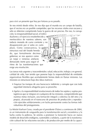 para vivir un presente que hoy por fortuna ya es pasado.
Se nos mintió desde niños. Se nos dijo que el mundo era un campo de batalla,
que el vecino era un posible competidor, que los recursos vitales eran escasos y
sólo se obtenían compitiendo hasta la guerra de ser preciso. Por eso, la corrup-
ción, la irresponsabilidad social, el indivi-
dualismo y el ejercicio ensoberbecido y
meritocrático de nuestros saberes, son
todavía moneda de curso corriente y no
desaparecerán por sí solos en corto
plazo. Como consecuencia, la
estructura real del Estado hereda-
do, que formalmente decimos
gobernar, se nos aparece como
un torpe e inmenso artefacto
demasiado inerte para seguir el
ritmo de las transformaciones que
exige una revolución.
Las tareas más urgentes y trascendentales: salud, educación, trabajo y en general,
calidad de vida, han tenido que ponerse bajo la responsabilidad de entidades
organizativas flexibles que acertadamente hemos dado en llamar misiones. Las
misiones se estructuran bajo dos ideas matrices:
• Esquivar las trampas de una burocracia indolente y corrupta que con toda
seguridad intentaría ahogarlas para su provecho.
• Apelar a la responsabilidad revolucionaria de todos los sujetos y sujetas pro-
tagónicas que se integran en cualquiera de las misiones, comprendiendo que
nuestras metas incluyen, una formación integral y colectiva (la del otro y la
propia), alcanzada en el transcurso de procesos de producción y reproduc-
ción ejercidos solidariamente y en lucha permanente contra las formas indi-
vidualistas del protagonismo.
La Misión Vuelvan Caras, creada por el presidente Chávez a comienzos de 2004,
es un instrumento de vanguardia para la transformación social y económica y la
lucha contra la pobreza. Se orienta a promover la transición hacia un nuevo
modelo de desarrollo endógeno, sustentable y solidario, a partir de la transforma-
ción cultural de las relaciones sociales y de producción por medio de la capaci-
E J E D E F O R M A C I Ó N S O C I O P O L Í T I C A
24
 