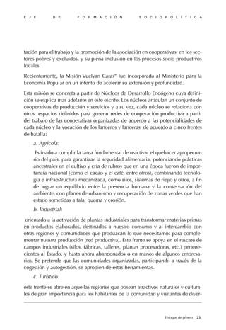 tación para el trabajo y la promoción de la asociación en cooperativas en los sec-
tores pobres y excluidos, y su plena inclusión en los procesos socio productivos
locales.
Recientemente, la Misión Vuelvan Caras” fue incorporada al Ministerio para la
Economía Popular en un intento de acelerar su extensión y profundidad.
Esta misión se concreta a partir de Núcleos de Desarrollo Endógeno cuya defini-
ción se explica mas adelante en este escrito. Los núcleos articulan un conjunto de
cooperativas de producción y servicios y a su vez, cada núcleo se relaciona con
otros espacios definidos para generar redes de cooperación productiva a partir
del trabajo de las cooperativas organizadas de acuerdo a las potencialidades de
cada núcleo y la vocación de los lanceros y lanceras, de acuerdo a cinco frentes
de batalla:
a. Agrícola:
Estinado a cumplir la tarea fundamental de reactivar el quehacer agropecua-
rio del país, para garantizar la seguridad alimentaria, potenciando prácticas
ancestrales en el cultivo y cría de rubros que en una época fueron de impor-
tancia nacional (como el cacao y el café, entre otros), combinando tecnolo-
gía e infraestructura mecanizada, como silos, sistemas de riego y otros, a fin
de lograr un equilibrio entre la presencia humana y la conservación del
ambiente, con planes de urbanismo y recuperación de zonas verdes que han
estado sometidas a tala, quema y erosión.
b. Industrial:
orientado a la activación de plantas industriales para transformar materias primas
en productos elaborados, destinados a nuestro consumo y al intercambio con
otras regiones y comunidades que produzcan lo que necesitamos para comple-
mentar nuestra producción (red productiva). Este frente se apoya en el rescate de
campos industriales (silos, fábricas, talleres, plantas procesadoras, etc.) pertene-
cientes al Estado, y hasta ahora abandonados o en manos de algunos empresa-
rios. Se pretende que las comunidades organizadas, participando a través de la
cogestión y autogestión, se apropien de estas herramientas.
c. Turístico:
este frente se abre en aquellas regiones que posean atractivos naturales y cultura-
les de gran importancia para los habitantes de la comunidad y visitantes de diver-
E J E D E F O R M A C I Ó N S O C I O P O L Í T I C A
25Enfoque de género
 