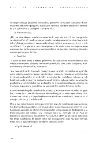 so orígen. Incluye proyectos orientados a promover los valores culturales e histó-
ricos de cada zona y programa actividades turísticas donde se preserve el ambien-
te y el patrimonio y se respete la cultura local.
d. Infraestructura:
¿De qué sirve obtener una buena cosecha de maíz sin una red vial que permita
su distribución? ¿A dónde podemos acudir cuando enfermamos, si no hay hospi-
tales? ¿Cómo garantizar el avance educativo y cultural sin escuelas, liceos o uni-
versidades? En respuesta a estas interrogantes, este frente busca la recuperación o
construcción, junto a organizaciones populares, de pueblos, caseríos y ciudades
como espacios para la vida.
e. Servicios:
a través de este frente el Estado promoverá la contratación de cooperativas que
ofrezcan de manera eficiente y económica servicios, tales como transporte, man-
tenimiento y alimentación, entre otros.
Tenemos núcleos de desarrollo endógeno con vocación esencialmente agrícola,
otros turística, en otros casos es agroturística, porque su historia así lo indica. Los
frentes de cada núcleo no se deciden a capricho. Las cualidades naturales y cul-
turales de cada región y su evolución en el tiempo, indican cual es su vocación
productiva y es improbable que un Núcleo de Desarrollo Endógeno concreto, no
involucre la presencia simultánea de varios de los frentes definidos arriba.
La misión está dirigida a combatir la pobreza y a construir una sociedad de igua-
les, a través de la creación de nuevas formas de organización (cooperativas y otras
formas asociativas) y el impulso de nuevas relaciones económicas, basadas en el
trabajo colectivo y la solidaridad.
Pese a que esta misión se activó poco tiempo atrás, la estrategia de superación de
los desequilibrios apuntados se inició desde el momento en que el gobierno revo-
lucionario, apoyado en el movimiento popular, se hizo cargo de la dirección y la
transformación del Estado. Esta realidad tiene su correlato en el Plan de
Desarrollo Económico y Social de la Nación 2001-2007, en el cual se definieron
las áreas estratégicas de acción sobre los desequilibrios que hay que corregir.
Estas áreas o ejes estratégicos quedaron definidos como:
• Equilibrio social
E J E D E F O R M A C I Ó N S O C I O P O L Í T I C A
26
 
