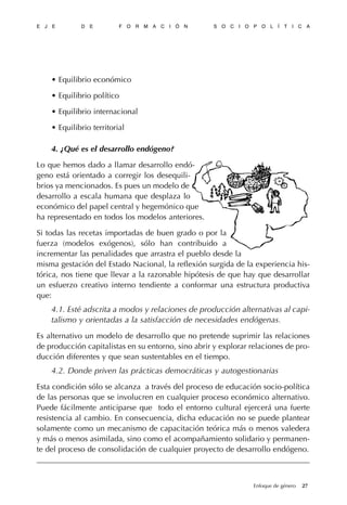 • Equilibrio económico
• Equilibrio político
• Equilibrio internacional
• Equilibrio territorial
4. ¿Qué es el desarrollo endógeno?
Lo que hemos dado a llamar desarrollo endó-
geno está orientado a corregir los desequili-
brios ya mencionados. Es pues un modelo de
desarrollo a escala humana que desplaza lo
económico del papel central y hegemónico que
ha representado en todos los modelos anteriores.
Si todas las recetas importadas de buen grado o por la
fuerza (modelos exógenos), sólo han contribuido a
incrementar las penalidades que arrastra el pueblo desde la
misma gestación del Estado Nacional, la reflexión surgida de la experiencia his-
tórica, nos tiene que llevar a la razonable hipótesis de que hay que desarrollar
un esfuerzo creativo interno tendiente a conformar una estructura productiva
que:
4.1. Esté adscrita a modos y relaciones de producción alternativas al capi-
talismo y orientadas a la satisfacción de necesidades endógenas.
Es alternativo un modelo de desarrollo que no pretende suprimir las relaciones
de producción capitalistas en su entorno, sino abrir y explorar relaciones de pro-
ducción diferentes y que sean sustentables en el tiempo.
4.2. Donde priven las prácticas democráticas y autogestionarias
Esta condición sólo se alcanza a través del proceso de educación socio-política
de las personas que se involucren en cualquier proceso económico alternativo.
Puede fácilmente anticiparse que todo el entorno cultural ejercerá una fuerte
resistencia al cambio. En consecuencia, dicha educación no se puede plantear
solamente como un mecanismo de capacitación teórica más o menos valedera
y más o menos asimilada, sino como el acompañamiento solidario y permanen-
te del proceso de consolidación de cualquier proyecto de desarrollo endógeno.
E J E D E F O R M A C I Ó N S O C I O P O L Í T I C A
27Enfoque de género
 