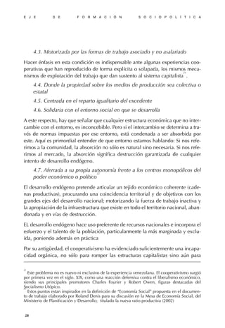 4.3. Motorizada por las formas de trabajo asociado y no asalariado
Hacer énfasis en esta condición es indispensable ante algunas experiencias coo-
perativas que han reproducido de forma explícita o solapada, los mismos meca-
nismos de explotación del trabajo que dan sustento al sistema capitalista
21
.
4.4. Donde la propiedad sobre los medios de producción sea colectiva o
estatal
4.5. Centrada en el reparto igualitario del excedente
4.6. Solidaria con el entorno social en que se desarrolla
A este respecto, hay que señalar que cualquier estructura económica que no inter-
cambie con el entorno, es inconcebible. Pero si el intercambio se determina a tra-
vés de normas impuestas por ese entorno, está condenada a ser absorbida por
este. Aquí es primordial entender de que entorno estamos hablando: Si nos refe-
rimos a la comunidad, la absorción no sólo es natural sino necesaria. Si nos refe-
rimos al mercado, la absorción significa destrucción garantizada de cualquier
intento de desarrollo endógeno.
4.7. Aferrada a su propia autonomía frente a los centros monopólicos del
poder económico o político
22
El desarrollo endógeno pretende articular un tejido económico coherente (cade-
nas productivas), procurando una coincidencia territorial y de objetivos con los
grandes ejes del desarrollo nacional; motorizando la fuerza de trabajo inactiva y
la apropiación de la infraestructura que existe en todo el territorio nacional, aban-
donada y en vías de destrucción.
EL desarrollo endógeno hace uso preferente de recursos nacionales e incorpora el
esfuerzo y el talento de la población, particularmente la más marginada y exclu-
ída, poniendo además en práctica
Por su antigüedad, el cooperativismo ha evidenciado suficientemente una incapa-
cidad orgánica, no sólo para romper las estructuras capitalistas sino aún para
E J E D E F O R M A C I Ó N S O C I O P O L Í T I C A
28
21
Este problema no es nuevo ni exclusivo de la experiencia venezolana. El cooperativismo surgió
por primera vez en el siglo. XIX, como una reacción defensiva contra el liberalismo económico,
siendo sus principales promotores Charles Fourier y Robert Owen, figuras destacadas del
Socialismo Utópico.22
Estos puntos estan inspirados en la definición de “Economía Social” propuesta en el documen-
to de trabajo elaborado por Roland Denis para su discusión en la Mesa de Economía Social, del
Ministerio de Planificación y Desarrollo; titulado la nueva ratio productiva (2002)
 