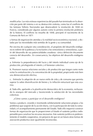 modificarlas. Las más exitosas experiencias del pasado han terminado en la absor-
ción por parte del sistema o en su destrucción violenta, como fue el conflicto de
los famosos Talleres Nacionales que desencadenó la revolución de 1848 en
Francia, considerada por algunos autores como la primera revolución proletaria
de la historia. El conflicto no resuelto de 1848, precipitó el nacimiento de la
Comuna de París en 1871
y formas de organización atenidas a la realidad socio-económica nacional, y dic-
tadas por las necesidades más sentidas de la gente y su comunidad.
Por encima de cualquier otra consideración, el propósito del desarrollo endóge-
no es redimir de la pobreza y la exclusión a los venezolanos y venezolanas, a par-
tir del desarrollo de sus potencialidades creadoras –única definición éticamente
correcta del desarrollo-. En consecuencia, los objetivos del desarrollo endógeno
serán:
aa. Enfrentar la preponderancia del lucro y del interés individual como eje de la
producción, privilegiando el interés y el bienestar colectivo.
b.b. Promover nuevas relaciones sociales y de producción que tengan como norte
evitar la centralización y la concentración de la propiedad, propiciando más bien
una democratización efectiva.
c.c. Estimular la adopción de un nuevo estilo de vida y de consumo que permita
superar la sobre diversificación de bienes y la inflación estructural que esta aca-
rrea.
d.d. Todo ello, apelando a la planificación democrática de la economía, rechazan-
do la anarquía del mercado y favoreciendo la satisfacción de las necesidades
colectivas.
¿Cómo vamos a participar en el desarrollo endógeno?
Vamos a producir, creando e inventando solidariamente soluciones propias a los
problemas que surgirán de la acción diaria, con la participación de toda la comu-
nidad y el acompañamiento permanente del Estado. Todo ello requerirá construir
formas de organización que le proporcionen al Estado el sustento jurídico indis-
pensable para canalizar los recursos necesarios. Este sustento jurídico es preferen-
temente el modelo cooperativo, sin perjuicio de que en un futuro otras formas de
asociación productiva sean igualmente reconocidas.
E J E D E F O R M A C I Ó N S O C I O P O L Í T I C A
29Enfoque de género
 