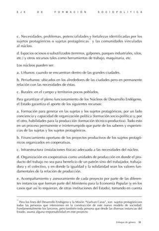 c.c. Necesidades, problemas, potencialidades y fortalezas identificadas por los
sujetos protagónicos o sujetas protagónicas
23
y las comunidades vinculadas
al núcleo.
d. Espacios ociosos o subutilizados (terrenos, galpones, parques industriales, silos,
etc.) y otros recursos tales como herramientas de trabajo, maquinaria, etc.
Los núcleos pueden ser:
a.a. Urbanos: cuando se encuentran dentro de las grandes ciudades.
b.b. Periurbanos: ubicados en los alrededores de las ciudades pero en permanente
relación con las necesidades de éstas.
c.c. Rurales: en el campo y territorios pocos poblados.
Para garantizar el pleno funcionamiento de los Núcleos de Desarrollo Endógeno,
el Estado garantiza el aporte de los siguientes recursos:
a.a. Formación para generar en las sujetas y los sujetos protagónicos, por un lado
conciencia y capacidad de organización política (formación socio-política) y, por
el otro, habilidades para la producción (formación técnico-productiva). Todo esto
en un proceso permanente e ininterrumpido que parte de los saberes y experien-
cias de las sujetas y los sujetos protagónicos.
b.b. Financiamiento oportuno de los proyectos productivos de los sujetos protagó-
nicos organizados en cooperativas.
c.c. Infraestructura (instalaciones físicas) adecuada a las necesidades del núcleo.
d.d. Organización en cooperativas como unidades de producción en donde el pro-
ducto del trabajo no sea para beneficio de un patrón sino del trabajador, trabaja-
dora y el colectivo, y en donde la igualdad y la solidaridad sean los valores fun-
damentales de la relación de producción.
e.e. Acompañamiento y asesoramiento de cada proyecto por parte de las diferen-
tes instancias que forman parte del Ministerio para la Economía Popular (y en los
casos que así lo requieran, de otras instituciones del Estado), tomando en cuenta
E J E D E F O R M A C I Ó N S O C I O P O L Í T I C A
31Enfoque de género
23
Para los fines del Desarrollo Endógeno y la Misión “Vuelvan Caras”, son sujetos protagónicoos
todas las personas que intervienen en la construcción de este nuevo modelo de sociedad:
Fundamentalmente los lanceros, pero también toda persona que desde las diversas instancias del
Estado, asuma alguna responsabilidad en este proyecto
 