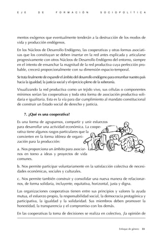 mentos exógenos que eventualmente tenderán a la destrucción de los modos de
vida y producción endógenos.
En los Núcleos de Desarrollo Endógeno, las cooperativas y otras formas asociati-
vas que los constituyan se deben insertar en la red antes explicada y articularse
progresivamente con otros Núcleos de Desarrollo Endógeno del entorno, siempre
en el intento de ensanchar la magnitud de la red productiva cuya perfección pro-
bable, crecerá proporcionalmente con su dimensión espacio-temporal.
Setratafinalmentedeexpandirelámbitodeldesarrolloendógenoparaenrumbarnuestropaís
hacia la igualdad, la justicia social y el ejercicio pleno de la soberanía.
Visualizando la red productiva como un tejido vivo, sus células o componentes
mínimos serían las cooperativas y toda otra forma de asociación productiva soli-
daria e igualitaria. Esta es la vía para dar cumplimiento al mandato constitucional
de construir un Estado social de derecho y justicia.
7. ¿Qué es una cooperativa?
Es una forma de agruparnos, compartir y unir esfuerzos
para desarrollar una actividad económica. La coope-
rativa tiene algunos rasgos particulares que la
convierten en la forma idónea de organi-
zación para la producción:
a.a. Nos proporciona un ámbito para asociar-
nos en torno a ideas y proyectos de vida
comunes.
bb. Nos permite participar voluntariamente en la satisfacción colectiva de necesi-
dades económicas, sociales y culturales.
c.c. Nos permite también construir y consolidar una nueva manera de relacionar-
nos, de forma solidaria, incluyente, equitativa, horizontal, justa y digna.
Las organizaciones cooperativas tienen entre sus principios y valores la ayuda
mutua, el esfuerzo propio, la responsabilidad social, la democracia protagónica y
participativa, la igualdad y la solidaridad. Sus miembros deben promover la
honestidad, la transparencia y el compromiso con los demás.
En las cooperativas la toma de decisiones se realiza en colectivo, ¡la opinión de
E J E D E F O R M A C I Ó N S O C I O P O L Í T I C A
33Enfoque de género
 