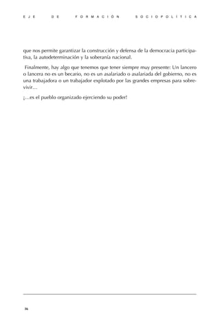 que nos permite garantizar la construcción y defensa de la democracia participa-
tiva, la autodeterminación y la soberanía nacional.
Finalmente, hay algo que tenemos que tener siempre muy presente: Un lancero
o lancera no es un becario, no es un asalariado o asalariada del gobierno, no es
una trabajadora o un trabajador explotado por las grandes empresas para sobre-
vivir…
¡…es el pueblo organizado ejerciendo su poder!
E J E D E F O R M A C I Ó N S O C I O P O L Í T I C A
36
 