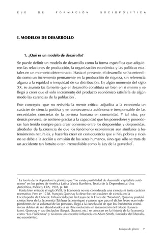 E J E D E F O R M A C I Ó N S O C I O P O L Í T I C A
7Enfoque de género
1
La teoría de la dependencia plantea que “no existe posibilidad de desarrollo capitalista autó-
nomo” en los países de América Latina (Vania Bambirra, Teoría de la Dependencia: Una
Anticrìtica, México, ERA, 1978, p. 18)2
Hasta bien entrado el siglo XVIII, la Economía no era considerada una ciencia ni tenia carácter
normativo. Pero en 1758, François Quesnay la describe con carácter de ciencia en la
Enciclopedia de Diderot. Influenciado por las Leyes de la Física de “Newton”, Quesnay postuló
ciertas leyes de la Economía (Tableau économique) y puesto que para el dichas leyes eran inde-
pendientes de la voluntad de las personas, llegó a la conclusión de que los fenómenos econó-
micos debían de ser abandonados a su libre evolución sin intervención del Estado (Laissez-
faire). Quesnay y sus discípulos (Turgot, Dupont, etc.) se conocen en la historia de la Economía
como “Los Fisiócratas” y tuvieron una enorme influencia en Adam Smith, fundador del liberalis-
mo económico.
I. MODELOS DE DESARROLLO
1. ¿Qué es un modelo de desarrollo?
Se puede definir un modelo de desarrollo como la forma específica que adquie-
ren las relaciones de producción, la organización económica y las políticas esta-
tales en un momento determinado. Hasta el presente, el desarrollo se ha entendi-
do como un incremento permanente en la producción de riqueza, sin referencia
alguna a la equidad o inequidad de su distribución. En algún momento del siglo
XX, se asumió tácitamente que el desarrollo constituía un bien en sí mismo y se
llegó a creer que el solo incremento del producto económico satisfaría de algún
modo las carencias de la población
1
.
Este concepto –que no resistiría la menor crítica- adjudica a la economía un
carácter de ciencia positiva y en consecuencia autónoma e irresponsable de las
necesidades concretas de la persona humana en comunidad. Y tal idea, por
demás perversa, se sostiene gracias a la capacidad que los poseedores y poseedo-
ras han tenido siempre para crear consenso entre los desposeídos y desposeídas,
alrededor de la creencia de que los fenómenos económicos son similares a los
fenómenos naturales, y hacerles creer en consecuencia que si hay pobres y ricos
no se debe a la acción u omisión de los seres humanos, sino que sólo se trata de
un accidente tan fortuito o tan irremediable como la Ley de la gravedad
2
.
 