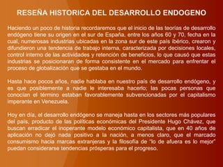 Haciendo un poco de historia recordaremos que el inicio de las teorías de desarrollo
endógeno tiene su origen en el sur de España, entre los años 60 y 70, fecha en la
cual, numerosas industrias ubicadas en la zona sur de este país ibérico, crearon y
difundieron una tendencia de trabajo interna, caracterizada por decisiones locales,
control interno de las actividades y retención de beneficios, lo que causó que estas
industrias se posicionaran de forma consistente en el mercado para enfrentar el
proceso de globalización que se gestaba en el mundo.
Hasta hace pocos años, nadie hablaba en nuestro país de desarrollo endógeno, y
es que posiblemente a nadie le interesaba hacerlo; las pocas personas que
conocían el término estaban favorablemente subvencionadas por el capitalismo
imperante en Venezuela.
Hoy en día, el desarrollo endógeno se maneja hasta en los sectores más populares
del país, producto de las políticas económicas del Presidente Hugo Chávez, que
buscan erradicar el inoperante modelo económico capitalista, que en 40 años de
aplicación no dejó nada positivo a la nación, a menos claro, que el marcado
consumismo hacia marcas extranjeras y la filosofía de “lo de afuera es lo mejor”
puedan considerarse tendencias prósperas para el progreso.
 