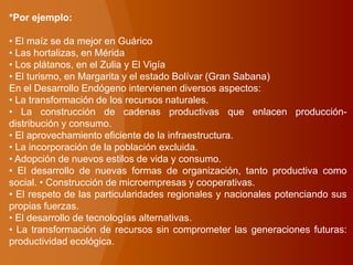 *Por ejemplo:
• El maíz se da mejor en Guárico
• Las hortalizas, en Mérida
• Los plátanos, en el Zulia y El Vigía
• El turismo, en Margarita y el estado Bolívar (Gran Sabana)
En el Desarrollo Endógeno intervienen diversos aspectos:
• La transformación de los recursos naturales.
• La construcción de cadenas productivas que enlacen producción-
distribución y consumo.
• El aprovechamiento eficiente de la infraestructura.
• La incorporación de la población excluida.
• Adopción de nuevos estilos de vida y consumo.
• El desarrollo de nuevas formas de organización, tanto productiva como
social. • Construcción de microempresas y cooperativas.
• El respeto de las particularidades regionales y nacionales potenciando sus
propias fuerzas.
• El desarrollo de tecnologías alternativas.
• La transformación de recursos sin comprometer las generaciones futuras:
productividad ecológica.
 