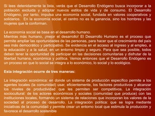 Si lees detenidamente la lista, verás que el Desarrollo Endógeno busca incorporar a la
población excluida y adoptar nuevos estilos de vida y de consumo. El Desarrollo
Endógeno, por tanto, impulsa una economía social, fundada en valores cooperativos y
solidarios. En la economía social, el centro no es la ganancia, sino los hombres y las
mujeres que la conforman.
La economía social se basa en el desarrollo humano.
Mientras más humano, ¡mejor el desarrollo! El Desarrollo Humano es el proceso que
permite ampliar las oportunidades de las personas, para hacer que el crecimiento del país
sea más democrático y participativo. Se evidencia en el acceso al ingreso y al empleo, a
la educación y a la salud, en un entorno limpio y seguro. Para que sea posible, todos
deben tener la oportunidad de participar en las decisiones comunitarias y disfrutar de la
libertad humana, económica y política. Vemos entonces que el Desarrollo Endógeno es
un proceso en que lo social se integra a lo económico, lo social y lo ecológico.
Esta integración ocurre de tres maneras:
La integración económica: en donde un sistema de producción específico permite a los
agentes locales (la comunidad) usar, eficientemente, los factores productivos y alcanzar
los niveles de productividad que les permiten ser competitivos. La integración
sociocultural: de los actores económicos y sociales (comunidad que produce) con las
instituciones locales, formando un sistema de relaciones que incorporan los valores de la
sociedad al proceso de desarrollo. La integración política: que se logra mediante
iniciativas de la comunidad y permite crear un entorno local que estimula la producción y
favorece el desarrollo sostenible
 