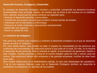 Desarrollo Humano, Endógeno y Sostenible:
El concepto de desarrollo endógeno, humano y sostenible, comprende los derechos humanos
fundamentales como principal objetivo, de manera que se tome al ser humano en su totalidad.
Pero, además, busca que los seres humanos se capaciten para:
• Alcanzar el desarrollo personal y comunitario.
• Transformar sus propios recursos para producir nuevas fuentes de empleo.
• Interactuar con la naturaleza y la tecnología.
• Preservar el medio ambiente y aprovecharlo correctamente.
• Desarrollar sus regiones.
• Elevar la calidad de vida.
Lo contrario de endógeno:
Pan para hoy, hambre para mañana Lo contrario al desarrollo endógeno es el que se desarrolla
afuera, es decir, el “exógeno”.
Por venir desde afuera, este modelo no sabe ni respeta las necesidades de las personas que
conforman las comunidades. Su estructura ignora lo que pasa en lo local. Es más, no le importa
el desarrollo de las personas. Sólo le interesa el capital, la acumulación de ganancias. Debido a
este „modelo‟, muchas personas y niños en el mundo trabajan cada día más y cobran cada día
menos. Esta esclavitud laboral sólo enriquece a las grandes empresas, muchas de ellas fuera
de su país.
Este modelo antihumano es el neoliberalismo salvaje, la cara más despiadada del capitalismo.
Y de él nos estamos librando, pues con el Desarrollo Endógeno también se desarrolla la
autoestima, la soberanía y la dignidad de los pueblos.
 