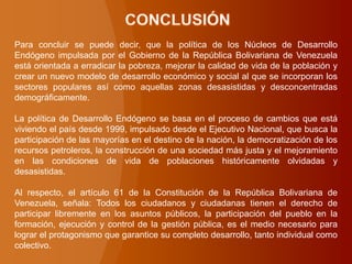 Para concluir se puede decir, que la política de los Núcleos de Desarrollo
Endógeno impulsada por el Gobierno de la República Bolivariana de Venezuela
está orientada a erradicar la pobreza, mejorar la calidad de vida de la población y
crear un nuevo modelo de desarrollo económico y social al que se incorporan los
sectores populares así como aquellas zonas desasistidas y desconcentradas
demográficamente.
La política de Desarrollo Endógeno se basa en el proceso de cambios que está
viviendo el país desde 1999, impulsado desde el Ejecutivo Nacional, que busca la
participación de las mayorías en el destino de la nación, la democratización de los
recursos petroleros, la construcción de una sociedad más justa y el mejoramiento
en las condiciones de vida de poblaciones históricamente olvidadas y
desasistidas.
Al respecto, el artículo 61 de la Constitución de la República Bolivariana de
Venezuela, señala: Todos los ciudadanos y ciudadanas tienen el derecho de
participar libremente en los asuntos públicos, la participación del pueblo en la
formación, ejecución y control de la gestión pública, es el medio necesario para
lograr el protagonismo que garantice su completo desarrollo, tanto individual como
colectivo.
 