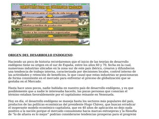 ORIGEN DEL DESARROLLO ENDOGENO:
Haciendo un poco de historia recordaremos que el inicio de las teorías de desarrollo
endógeno tiene su origen en el sur de España, entre los años 60 y 70, fecha en la cual,
numerosas industrias ubicadas en la zona sur de este país ibérico, crearon y difundieron
una tendencia de trabajo interna, caracterizada por decisiones locales, control interno de
las actividades y retención de beneficios, lo que causó que estas industrias se posicionaran
de forma consistente en el mercado para enfrentar el proceso de globalización que se
gestaba en el Mercado.
Hasta hace unos pocos, nadie hablaba en nuestro país de desarrollo endógeno, y es que
posiblemente que a nadie le interesaba hacerlo, las pocas personas que conocían el
término estaban favorablemente por el capitalismo reinante en Venezuela.
Hoy en día, el desarrollo endógeno se maneja hasta los sectores más populares del país,
productos de las políticas económicas del presidente Hugo Chávez, que buscan erradicar
el inoperante modelo económico capitalista, que en 40 años de aplicación no dejo nada
positivo a la nación porque el mercado consumismo hacia marcas extranjeras y la filosofía
de “lo de afuera es lo mejor” podrían considerarse tendencias prosperas para el progreso
 