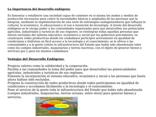 La Importancia del desarrollo endógeno:
Es fomentar y establecer una sociedad capaz de contener en si misma los modos y medios de
producción necesarios para cubrir la necesidades básicas y ampliadas de las personas que la
integran, mediante la implementación de una serie de estrategias endogenizadoras que influyan lo
cultural, lo económico, lo educacional y el uso e invención de tecnología. A través del desarrollo
endógeno se le otorga poder a las comunidades organizadas para que desarrollen sus potenciales
agrícolas, industriales y turísticos de sus regiones; se reintegran todas aquellas personas que
fueron excluidas del sistema educativo, económico y social por los gobiernos precedentes; se
construyen redes productivas donde los ciudadanos participen activamente en igualdad de
condiciones y disfruten un fácil acceso a la tecnología y el conocimiento; se le ofrece a las
comunidades y a la gente común la infraestructura del Estado que había sido abandonada tales
como los campos industriales, maquinarias y tierras inactivas, con el objeto de generar bienes y
servicios por y para los mismos ciudadanos. 
Ventajas del Desarrollo Endógeno:
Propicia valores como la solidaridad y la cooperación.
Facilita a las comunidades la toma del poder para que desarrollen las potencialidades
agrícolas, industriales y turísticas de sus regiones.
Fomenta la incorporación al sistema educativo, económico y social a las personas que hasta
ahora habían sido excluidas.
Propone la construcción de redes productivas donde todos participemos en igualdad de
condiciones y accedamos fácilmente a la tecnología y el conocimiento. 
Pone al servicio de la gente toda la infraestructura del Estado que había sido abandonada
(campos industriales, maquinarias, tierras ociosas, entre otros) para generar bienes y
servicios.
 