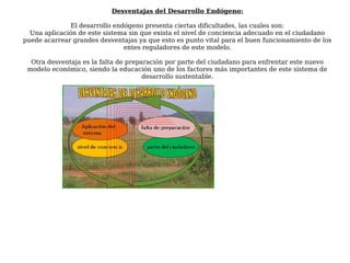 Desventajas del Desarrollo Endógeno:
El desarrollo endógeno presenta ciertas dificultades, las cuales son:
Una aplicación de este sistema sin que exista el nivel de conciencia adecuado en el ciudadano
puede acarrear grandes desventajas ya que esto es punto vital para el buen funcionamiento de los
entes reguladores de este modelo.
Otra desventaja es la falta de preparación por parte del ciudadano para enfrentar este nuevo
modelo económico, siendo la educación uno de los factores más importantes de este sistema de
desarrollo sustentable.
 