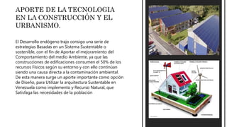 APORTE DE LA TECNOLOGIA
EN LA CONSTRUCCIÓN Y EL
URBANISMO.
El Desarrollo endógeno trajo consigo una serie de
estrategias Basadas en un Sistema Sustentable o
sostenible, con el fin de Aportar el mejoramiento del
Comportamiento del medio Ambiente, ya que las
construcciones de edificaciones consumen el 50% de los
recursos Físicos según su entorno y con ello continúan
siendo una causa directa a la contaminación ambiental.
De esta manera surge un aporte importante como opción
de Diseño, para Utilizar la arquitectura Sustentable en
Venezuela como implemento y Recurso Natural, que
Satisfaga las necesidades de la población
 