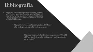 Bibliografía
• https://es.wikipedia.org/wiki/Desarrollo_end%C3
%B3geno#:~:text=Desarrollo%20end%C3%B3ge
no%20es%20un%20modelo,y%20sostenible%20
en%20el%20tiempo.
• https://www.monografias.com/trabajos87/desarr
ollo-endogeno/desarrollo-endogeno.shtml
• https://protegiendoalambiente.wordpress.com/2012/01
/29/que-es-el-desarrollo-endogeno-y-su-importancia-
en-la-region/
 