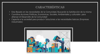 CARACTERÍSTICAS
• Esta Basado en las necesidades de la Comunidad, Buscando la Satisfacción de la misma
• Coordina Acciones Políticas, Económicas, Sociales, Ambientales y culturales para
afianzar el Desarrollo de la Comunidad
• Capacita a la sociedad para producir Soluciones a las necesidades básicas (Empresas
industriales)
 