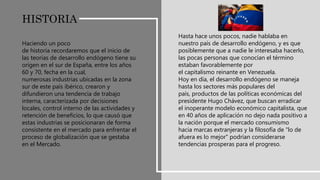 Haciendo un poco
de historia recordaremos que el inicio de
las teorías de desarrollo endógeno tiene su
origen en el sur de España, entre los años
60 y 70, fecha en la cual,
numerosas industrias ubicadas en la zona
sur de este país ibérico, crearon y
difundieron una tendencia de trabajo
interna, caracterizada por decisiones
locales, control interno de las actividades y
retención de beneficios, lo que causó que
estas industrias se posicionaran de forma
consistente en el mercado para enfrentar el
proceso de globalización que se gestaba
en el Mercado.
Hasta hace unos pocos, nadie hablaba en
nuestro país de desarrollo endógeno, y es que
posiblemente que a nadie le interesaba hacerlo,
las pocas personas que conocían el término
estaban favorablemente por
el capitalismo reinante en Venezuela.
Hoy en día, el desarrollo endógeno se maneja
hasta los sectores más populares del
país, productos de las políticas económicas del
presidente Hugo Chávez, que buscan erradicar
el inoperante modelo económico capitalista, que
en 40 años de aplicación no dejo nada positivo a
la nación porque el mercado consumismo
hacia marcas extranjeras y la filosofía de "lo de
afuera es lo mejor" podrían considerarse
tendencias prosperas para el progreso.
HISTORIA
 