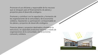 Promover el uso eficiente y responsable de los recursos
que se otorguen para el financiamiento de planes y
proyectos para el desarrollo endógeno.
Promover y contribuir con la capacitación y formación de
las organizaciones de la comunidad y de la economía
solidaria, impulsando su participación corresponsable en
los planes y proyectos de desarrollo endógeno.
Financiar planes y proyectos destinados a fortalecer la
estructura y la capacidad productiva nacional, a través de
organizaciones de la comunidad y de la economía
comunal y solidaria.
 