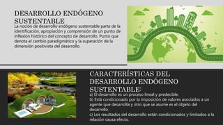 DESARROLLO ENDÓGENO
SUSTENTABLE
La noción de desarrollo endógeno sustentable parte de la
identificación, apropiación y comprensión de un punto de
inflexión histórico del concepto de desarrollo. Punto que
denota el cambio paradigmático y la superación de la
dimensión positivista del desarrollo.
CARACTERÍSTICAS DEL
DESARROLLO ENDÓGENO
SUSTENTABLE:
a) El desarrollo es un proceso lineal y predecible.
b) Está condicionado por la imposición de valores asociados a un
agente que desarrolla y otro que se asume es el objeto del
desarrollo.
c) Los resultados del desarrollo están condicionados y limitados a la
relación causa efecto.
 